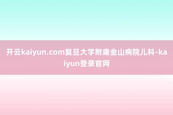 开云kaiyun.com复旦大学附庸金山病院儿科-kaiyun登录官网
