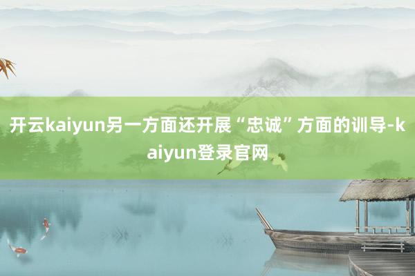 开云kaiyun另一方面还开展“忠诚”方面的训导-kaiyun登录官网