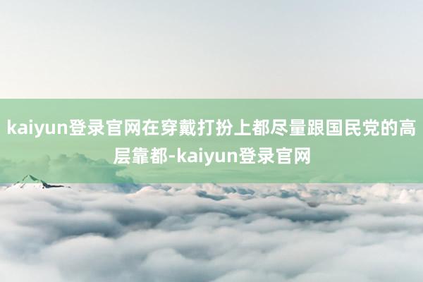 kaiyun登录官网在穿戴打扮上都尽量跟国民党的高层靠都-kaiyun登录官网