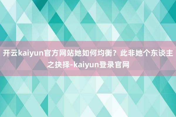 开云kaiyun官方网站她如何均衡?此非她个东谈主之抉择-kaiyun登录官网