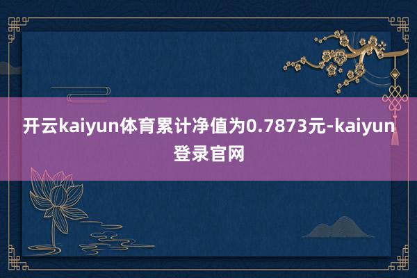 开云kaiyun体育累计净值为0.7873元-kaiyun登录官网