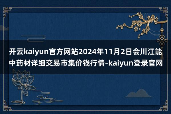 开云kaiyun官方网站2024年11月2日会川江能中药材详细交易市集价钱行情-kaiyun登录官网