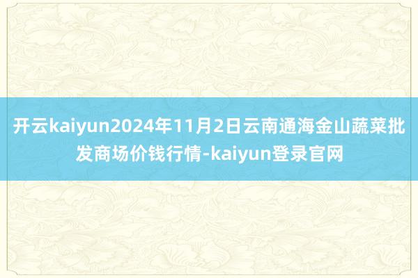 开云kaiyun2024年11月2日云南通海金山蔬菜批发商场价钱行情-kaiyun登录官网
