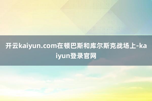 开云kaiyun.com在顿巴斯和库尔斯克战场上-kaiyun登录官网