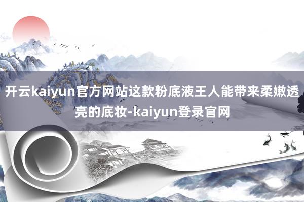 开云kaiyun官方网站这款粉底液王人能带来柔嫩透亮的底妆-kaiyun登录官网