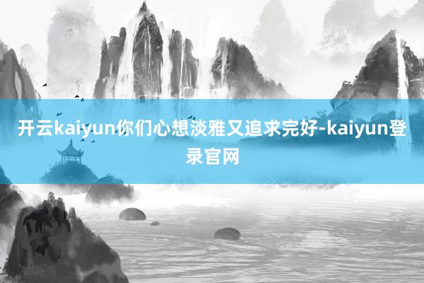 开云kaiyun你们心想淡雅又追求完好-kaiyun登录官网