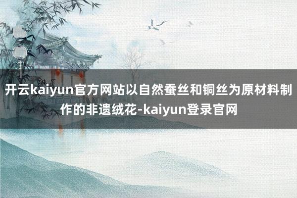 开云kaiyun官方网站以自然蚕丝和铜丝为原材料制作的非遗绒花-kaiyun登录官网