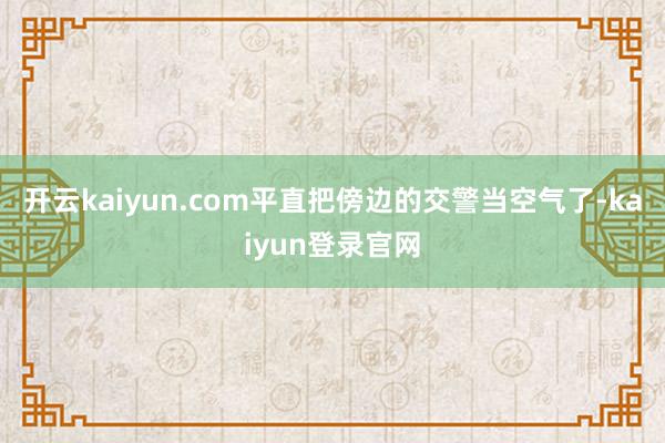 开云kaiyun.com平直把傍边的交警当空气了-kaiyun登录官网