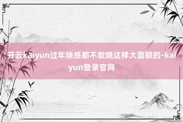 开云kaiyun过年烧纸都不敢烧这样大面额的-kaiyun登录官网