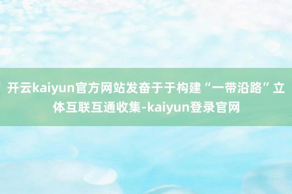 开云kaiyun官方网站发奋于于构建“一带沿路”立体互联互通收集-kaiyun登录官网