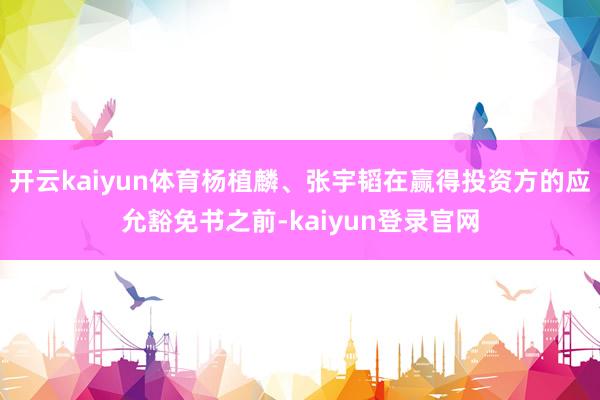 开云kaiyun体育杨植麟、张宇韬在赢得投资方的应允豁免书之前-kaiyun登录官网
