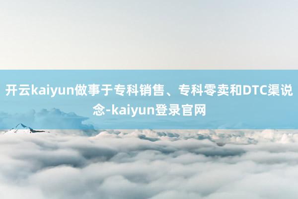 开云kaiyun做事于专科销售、专科零卖和DTC渠说念-kaiyun登录官网
