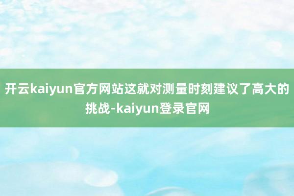 开云kaiyun官方网站这就对测量时刻建议了高大的挑战-kaiyun登录官网