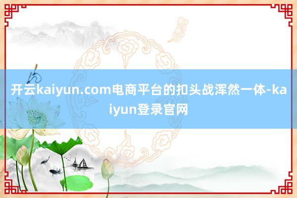 开云kaiyun.com电商平台的扣头战浑然一体-kaiyun登录官网