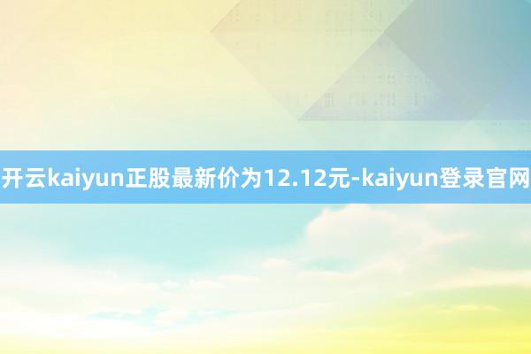 开云kaiyun正股最新价为12.12元-kaiyun登录官网