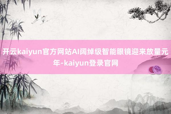 开云kaiyun官方网站AI阔绰级智能眼镜迎来放量元年-kaiyun登录官网