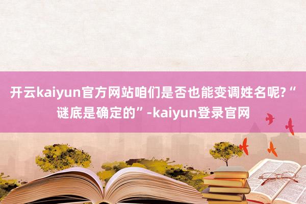 开云kaiyun官方网站咱们是否也能变调姓名呢?　　“谜底是确定的”-kaiyun登录官网