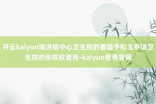 开云kaiyun瑞洪镇中心卫生院的曹国予和玉亭镇卫生院的张权权返岗-kaiyun登录官网