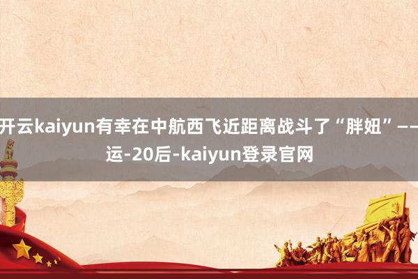 开云kaiyun有幸在中航西飞近距离战斗了“胖妞”——运-20后-kaiyun登录官网
