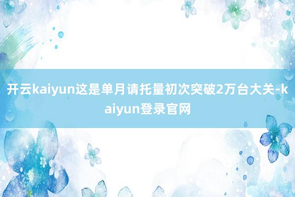 开云kaiyun这是单月请托量初次突破2万台大关-kaiyun登录官网
