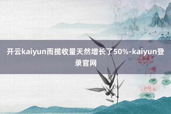 开云kaiyun而揽收量天然增长了50%-kaiyun登录官网