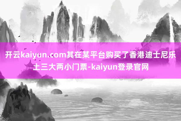 开云kaiyun.com其在某平台购买了香港迪士尼乐土三大两小门票-kaiyun登录官网