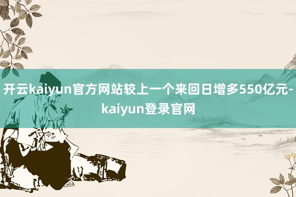 开云kaiyun官方网站较上一个来回日增多550亿元-kaiyun登录官网