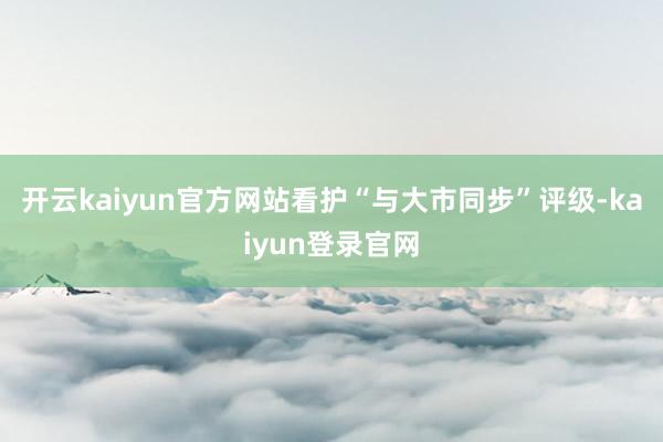 开云kaiyun官方网站看护“与大市同步”评级-kaiyun登录官网