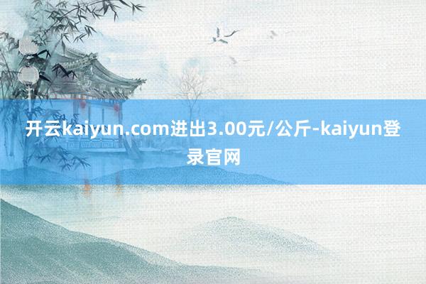 开云kaiyun.com进出3.00元/公斤-kaiyun登录官网