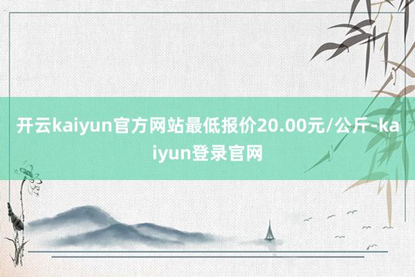 开云kaiyun官方网站最低报价20.00元/公斤-kaiyun登录官网