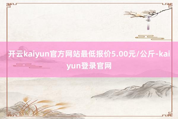 开云kaiyun官方网站最低报价5.00元/公斤-kaiyun登录官网
