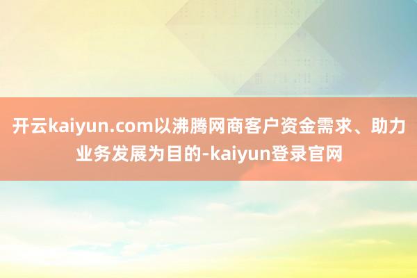 开云kaiyun.com以沸腾网商客户资金需求、助力业务发展为目的-kaiyun登录官网
