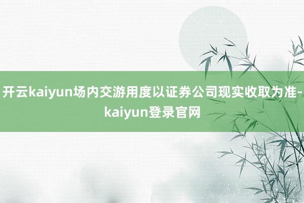 开云kaiyun场内交游用度以证券公司现实收取为准-kaiyun登录官网
