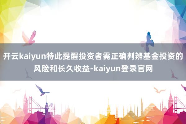 开云kaiyun特此提醒投资者需正确判辨基金投资的风险和长久收益-kaiyun登录官网