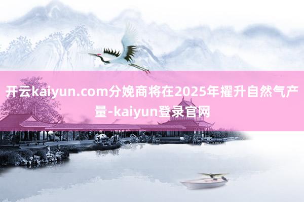 开云kaiyun.com分娩商将在2025年擢升自然气产量-kaiyun登录官网