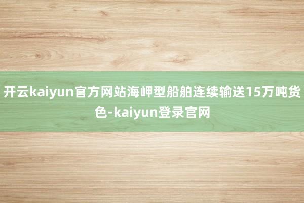 开云kaiyun官方网站海岬型船舶连续输送15万吨货色-kaiyun登录官网
