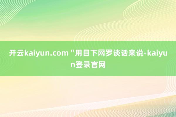 开云kaiyun.com“用目下网罗谈话来说-kaiyun登录官网