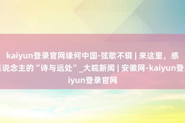 kaiyun登录官网缘何中国·弦歌不辍 | 来这里，感受古东说念主的“诗与远处”_大皖新闻 | 安徽网-kaiyun登录官网