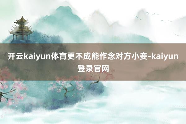 开云kaiyun体育更不成能作念对方小妾-kaiyun登录官网