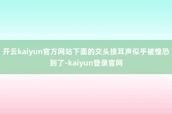开云kaiyun官方网站下面的交头接耳声似乎被惶恐到了-kaiyun登录官网