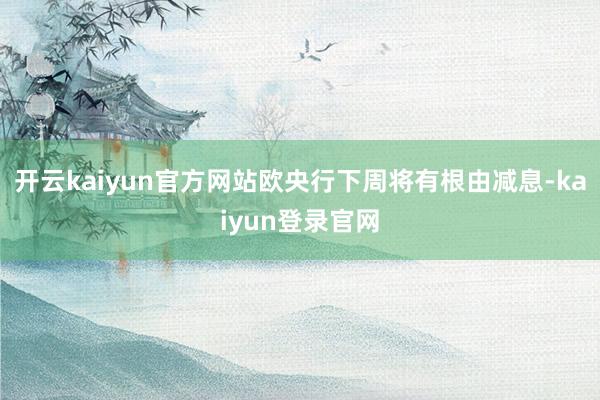 开云kaiyun官方网站欧央行下周将有根由减息-kaiyun登录官网