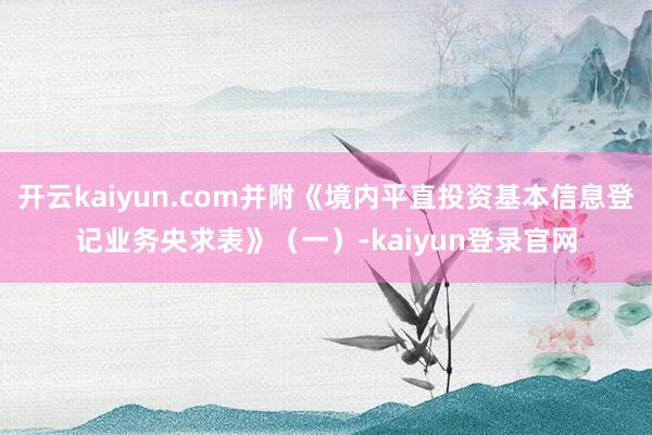开云kaiyun.com并附《境内平直投资基本信息登记业务央求表》（一）-kaiyun登录官网