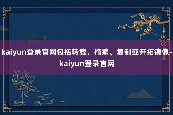 kaiyun登录官网包括转载、摘编、复制或开拓镜像-kaiyun登录官网