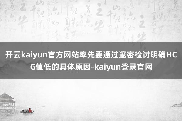 开云kaiyun官方网站率先要通过邃密检讨明确HCG值低的具体原因-kaiyun登录官网