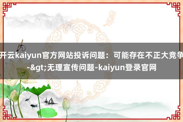 开云kaiyun官方网站投诉问题:可能存在不正大竞争->无理宣传问题-kaiyun登录官网