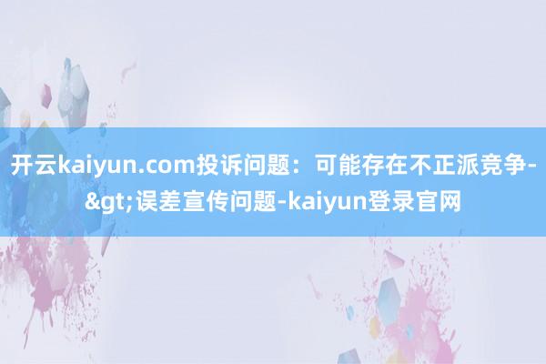开云kaiyun.com投诉问题：可能存在不正派竞争->误差宣传问题-kaiyun登录官网