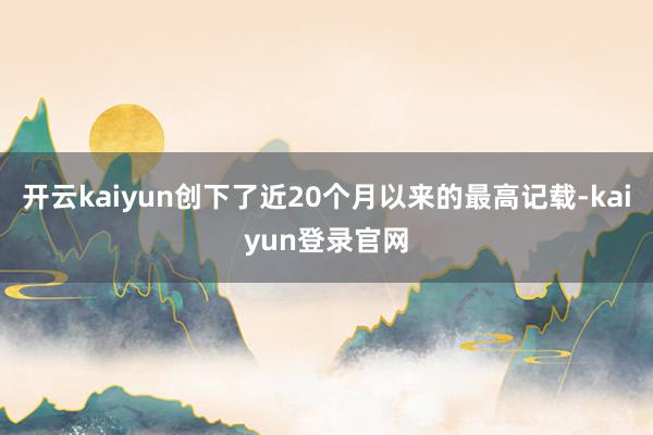 开云kaiyun创下了近20个月以来的最高记载-kaiyun登录官网
