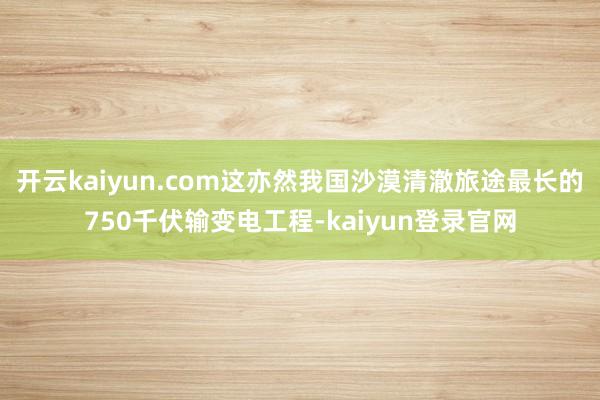 开云kaiyun.com这亦然我国沙漠清澈旅途最长的750千伏输变电工程-kaiyun登录官网
