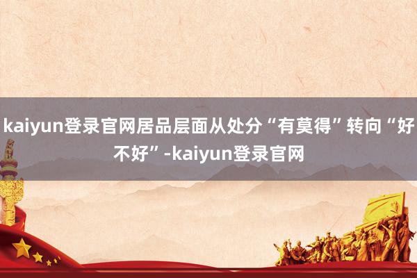 kaiyun登录官网居品层面从处分“有莫得”转向“好不好”-kaiyun登录官网
