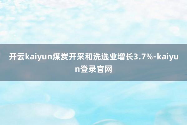 开云kaiyun煤炭开采和洗选业增长3.7%-kaiyun登录官网